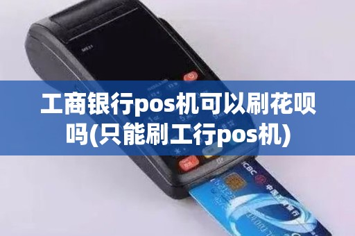 工商银行pos机可以刷花呗吗(只能刷工行pos机)