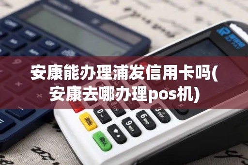 安康能办理浦发信用卡吗(安康去哪办理pos机)