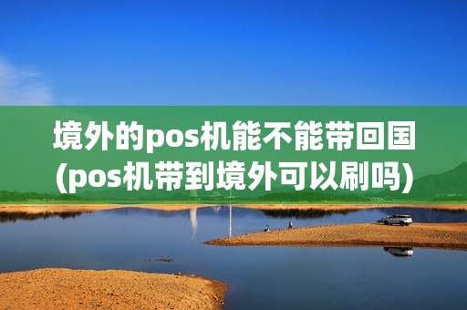 境外的pos机能不能带回国(pos机带到境外可以刷吗)