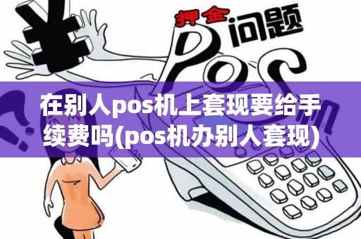 在别人pos机上套现要给手续费吗(pos机办别人套现)