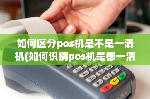 如何区分pos机是不是一清机(如何识别pos机是都一清机)