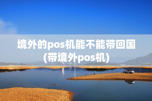 境外的pos机能不能带回国(带境外pos机)
