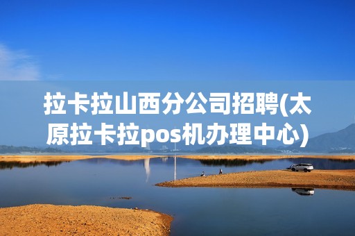 拉卡拉山西分公司招聘(太原拉卡拉pos机办理中心)