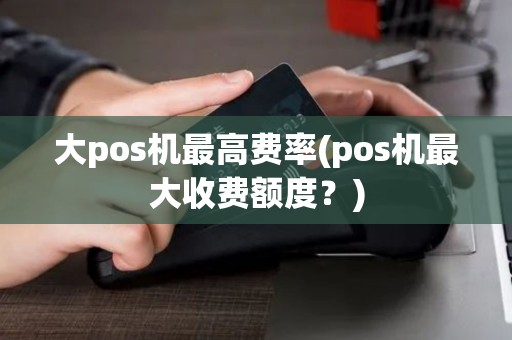 大pos机最高费率(pos机最大收费额度？)