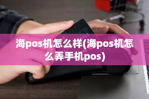 海pos机怎么样(海pos机怎么弄手机pos)