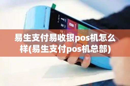 易生支付易收银pos机怎么样(易生支付pos机总部)
