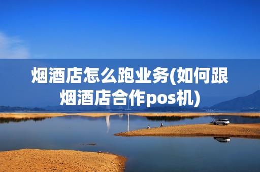烟酒店怎么跑业务(如何跟烟酒店合作pos机)