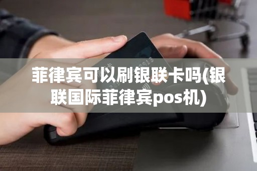 菲律宾可以刷银联卡吗(银联国际菲律宾pos机)