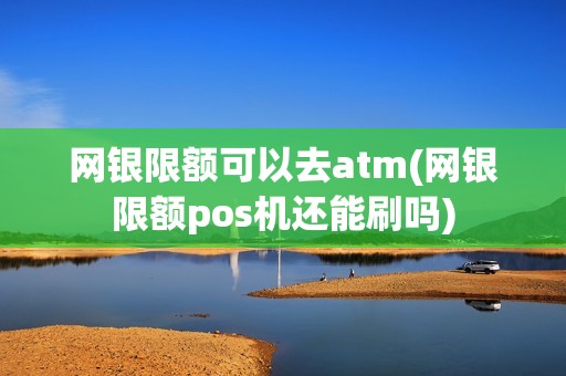 网银限额可以去atm(网银限额pos机还能刷吗)