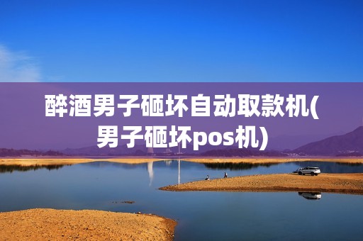 醉酒男子砸坏自动取款机(男子砸坏pos机)
