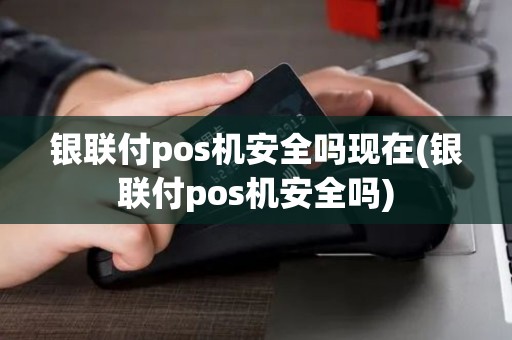 银联付pos机安全吗现在(银联付pos机安全吗)