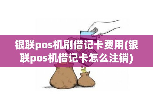 银联pos机刷借记卡费用(银联pos机借记卡怎么注销)
