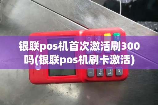 银联pos机首次激活刷300吗(银联pos机刷卡激活)