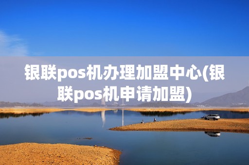银联pos机办理加盟中心(银联pos机申请加盟)