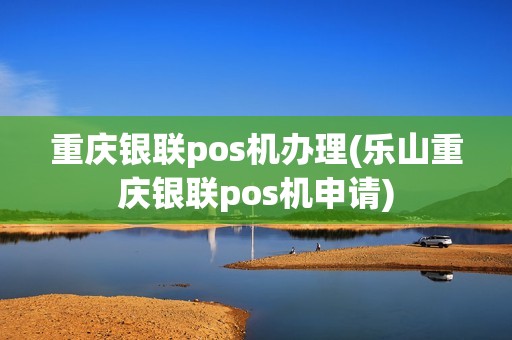 重庆银联pos机办理(乐山重庆银联pos机申请)