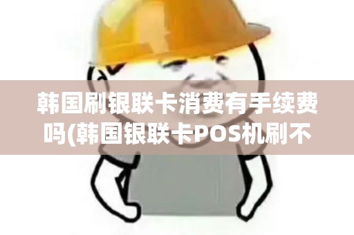 韩国刷银联卡消费有手续费吗(韩国银联卡POS机刷不了)
