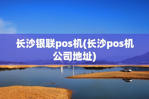 长沙银联pos机(长沙pos机公司地址)