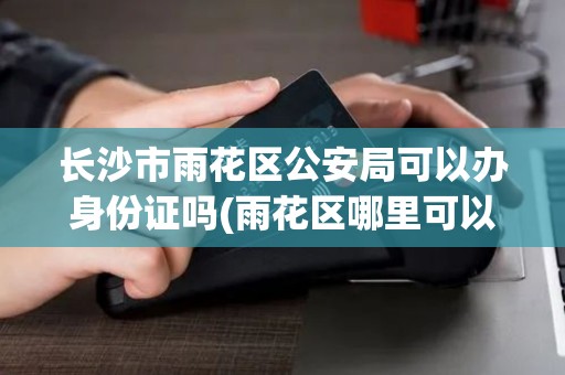 长沙市雨花区公安局可以办身份证吗(雨花区哪里可以办pos机)