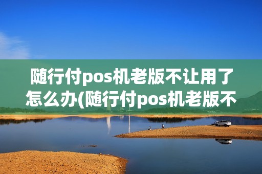 随行付pos机老版不让用了怎么办(随行付pos机老版不让用了)