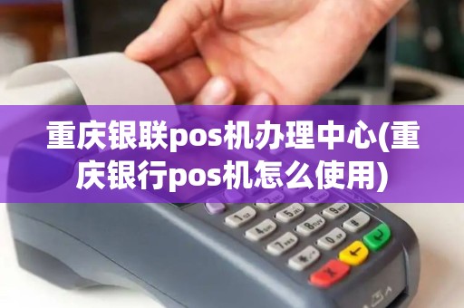 重庆银联pos机办理中心(重庆银行pos机怎么使用)