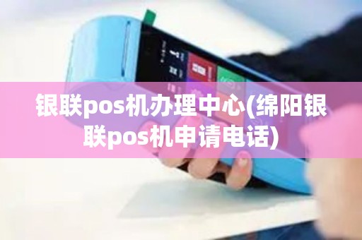 银联pos机办理中心(绵阳银联pos机申请电话)