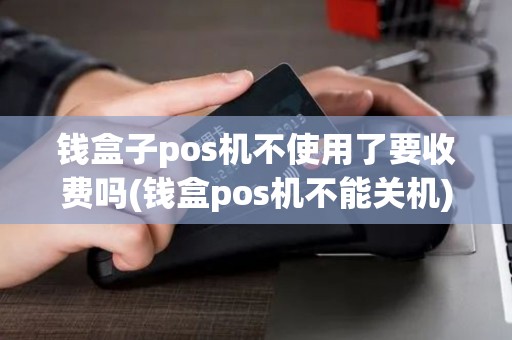 钱盒子pos机不使用了要收费吗(钱盒pos机不能关机)