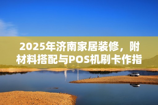 2025年济南家居装修，附材料搭配与POS机刷卡作指南