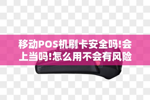 移动POS机刷卡安全吗!会上当吗!怎么用不会有风险