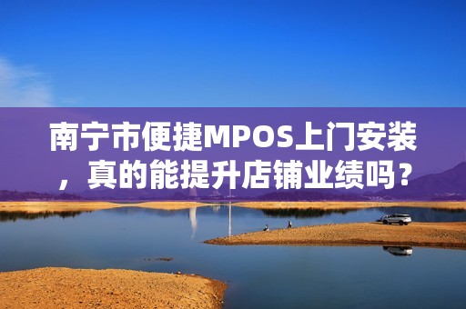 南宁市便捷MPOS上门安装，真的能提升店铺业绩吗？揭秘背后的3大关键因素！