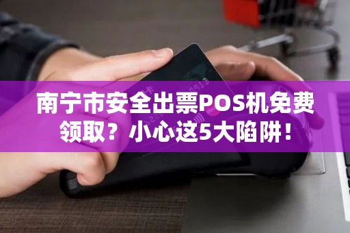 南宁市安全出票POS机免费领取？小心这5大陷阱！