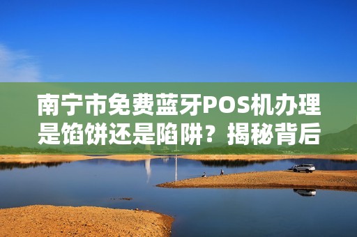 南宁市免费蓝牙POS机办理是馅饼还是陷阱？揭秘背后不为人知的猫腻！
