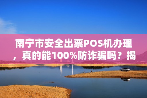 南宁市安全出票POS机办理，真的能100%防诈骗吗？揭秘行业内幕与避坑指南！
