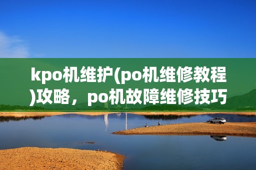 kpo机维护(po机维修教程)攻略，po机故障维修技巧