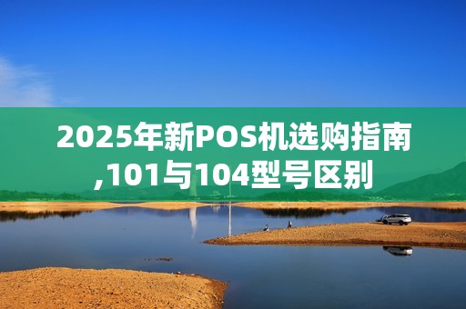 2025年新POS机选购指南,101与104型号区别