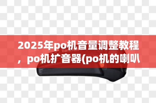 2025年po机音量调整教程，po机扩音器(po机的喇叭哪里)安装指南