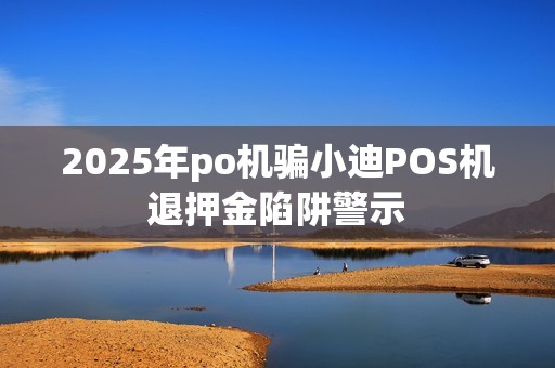 2025年po机骗小迪POS机退押金陷阱警示
