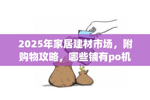 2025年家居建材市场，附购物攻略，哪些铺有po机刷卡优惠（哪里有po机用）