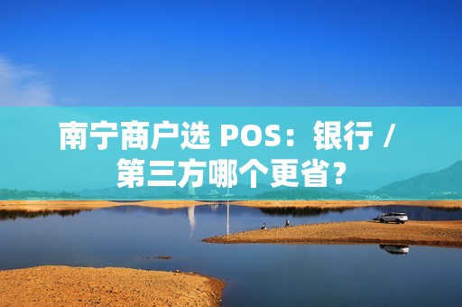 南宁商户选 POS：银行 / 第三方哪个更省？