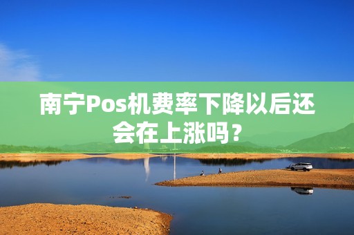 南宁Pos机费率下降以后还会在上涨吗？