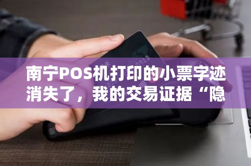 南宁POS机打印的小票字迹消失了，我的交易证据“隐身”了？