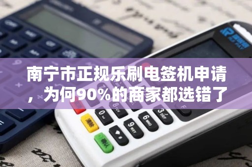 南宁市正规乐刷电签机申请，为何90%的商家都选错了？揭秘3大避坑指南！