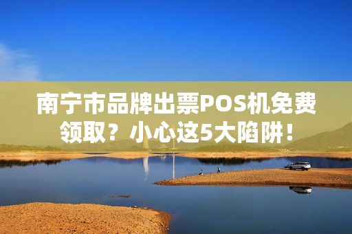 南宁市品牌出票POS机免费领取？小心这5大陷阱！
