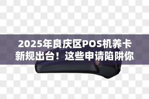 2025年良庆区POS机养卡新规出台！这些申请陷阱你踩中了吗？