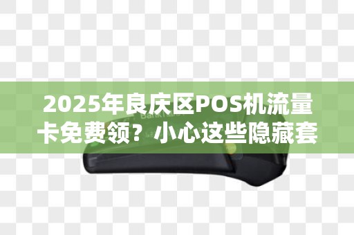 2025年良庆区POS机流量卡免费领？小心这些隐藏套路！