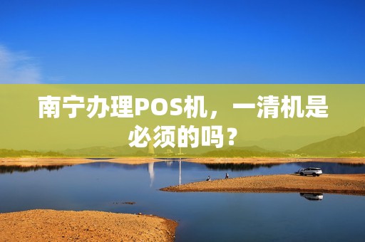 南宁办理POS机，一清机是必须的吗？