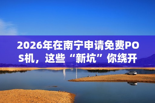 2026年在南宁申请免费POS机，这些“新坑”你绕开了吗？