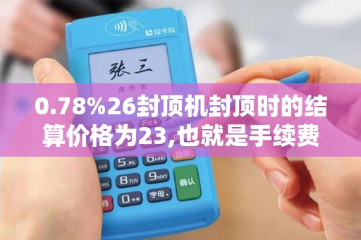 0.78%26封顶机封顶时的结算价格为23,也就是手续费是26...