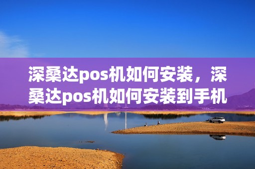 深桑达pos机如何安装，深桑达pos机如何安装到手机上