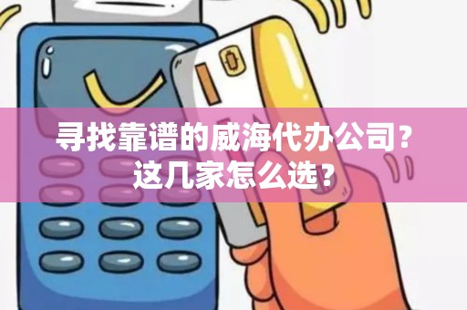 寻找靠谱的威海代办公司？这几家怎么选？