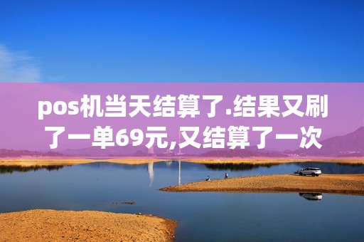 pos机当天结算了.结果又刷了一单69元,又结算了一次,第二...